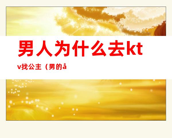 男人为什么去ktv找公主(男的去ktv都会点公主吗)