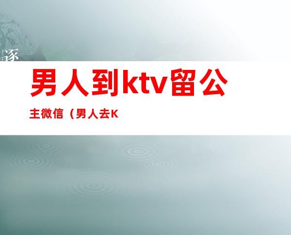 男人到ktv留公主微信(男人去KTV找公主)