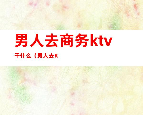 男人去商务ktv干什么(男人去KTV都干嘛)