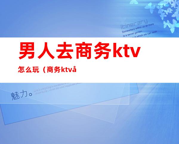 男人去商务ktv怎么玩(商务ktv可以怎么玩)