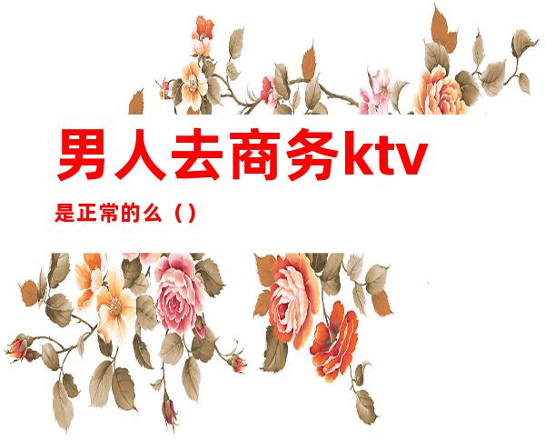 男人去商务ktv是正常的么（）