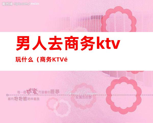 男人去商务ktv玩什么（商务KTV都有什么玩的）
