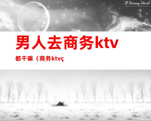 男人去商务ktv都干嘛(商务ktv男模需要干嘛)