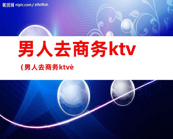 男人去商务ktv（男人去商务ktv还叫我去）