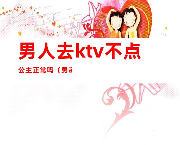 男人去ktv不点公主正常吗(男人去ktv叫公主干嘛)