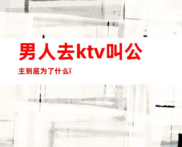 男人去ktv叫公主到底为了什么(一个人去ktv叫公主正常吗)