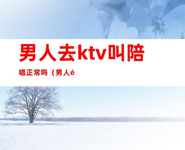 男人去ktv叫陪唱正常吗（男人都会去ktv陪唱吗）
