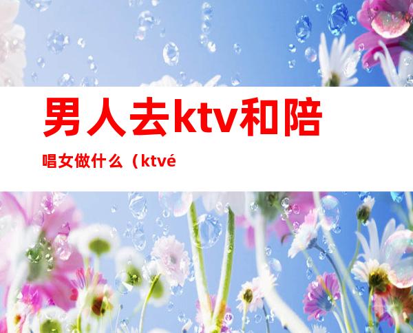 男人去ktv和陪唱女做什么（ktv陪唱女的都做些什么）
