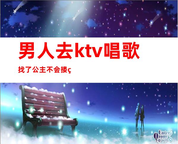 男人去ktv唱歌找了公主不会搂着吗(男人跟ktv的公主谈感情)