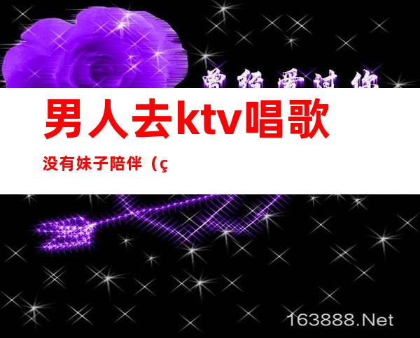 男人去ktv唱歌没有妹子陪伴(男人在ktv找陪唱)