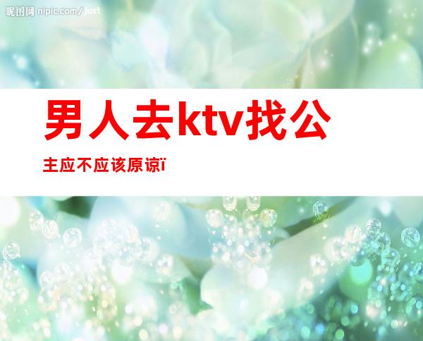男人去ktv找公主应不应该原谅(你们忍受老公去KTV找公主吗)