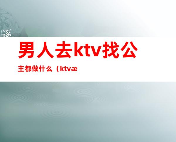男人去ktv找公主都做什么(ktv找的公主都能做什么)