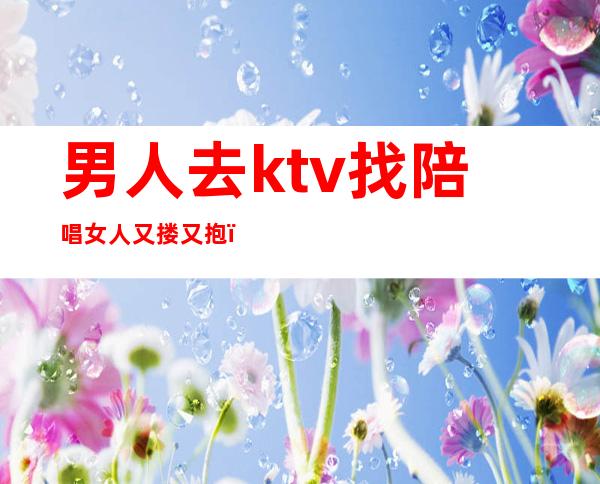 男人去ktv找陪唱女人又搂又抱（男人ktv找女人陪唱只是单独唱歌吗）