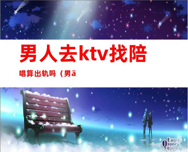 男人去ktv找陪唱算出轨吗(男人都去ktv找过陪唱)