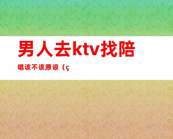 男人去ktv找陪唱该不该原谅(男人去了ktv都会点陪唱吗)