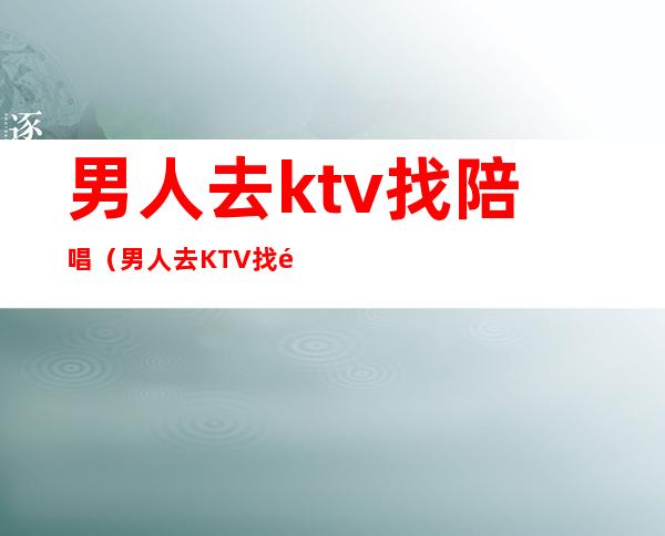男人去ktv找陪唱(男人去KTV找陪唱的是自己选吗)