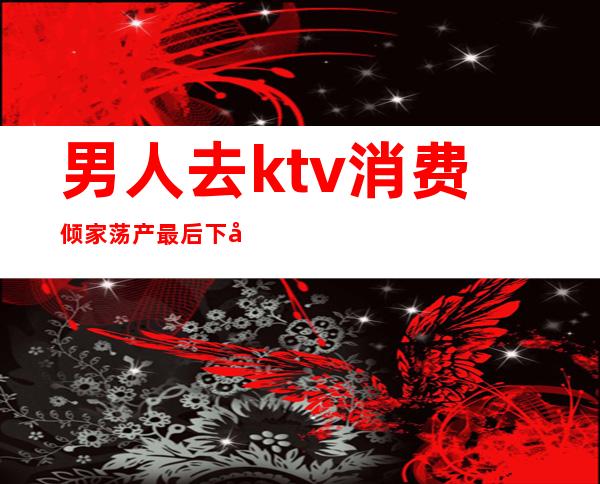 男人去ktv消费倾家荡产最后下场(ktv充钱但是倒闭了)