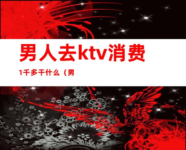 男人去ktv消费1千多干什么(男的在ktv一个月工资多少)