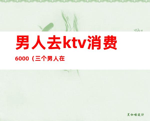 男人去ktv消费6000(三个男人在ktv花了2000多)
