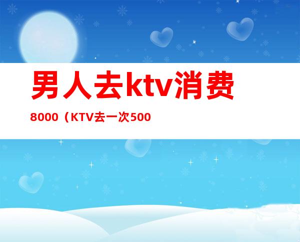 男人去ktv消费8000(KTV去一次5000多)