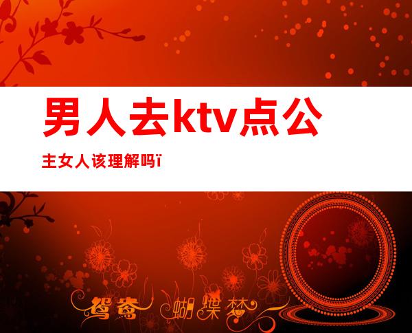 男人去ktv点公主女人该理解吗(男人怎么看待ktv公主的)