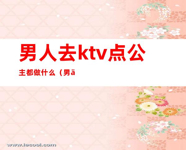 男人去ktv点公主都做什么(男人去ktv点公主都做什么)