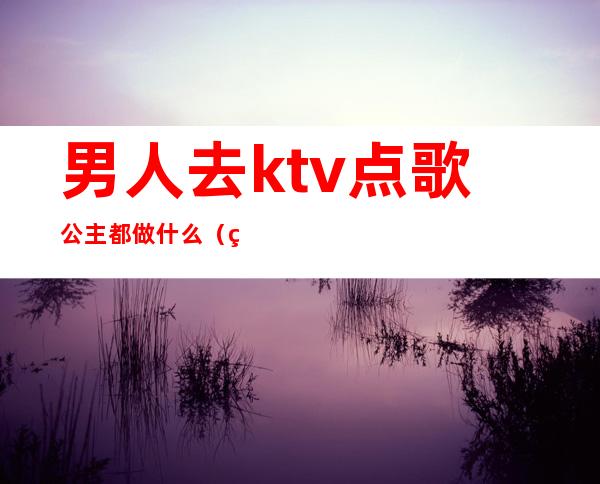 男人去ktv点歌公主都做什么(男人去ktv点歌公主都做什么)