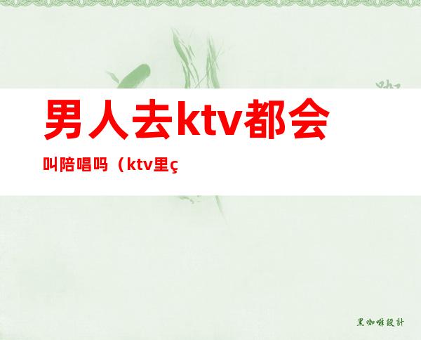 男人去ktv都会叫陪唱吗(ktv里男陪唱叫什么)