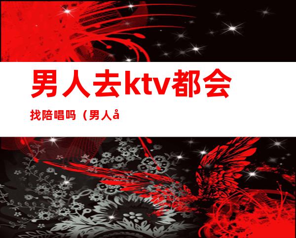男人去ktv都会找陪唱吗?(男人去ktv为什么喜欢找陪唱的)