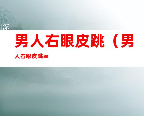 男人右眼皮跳（男人右眼皮跳是大好事）