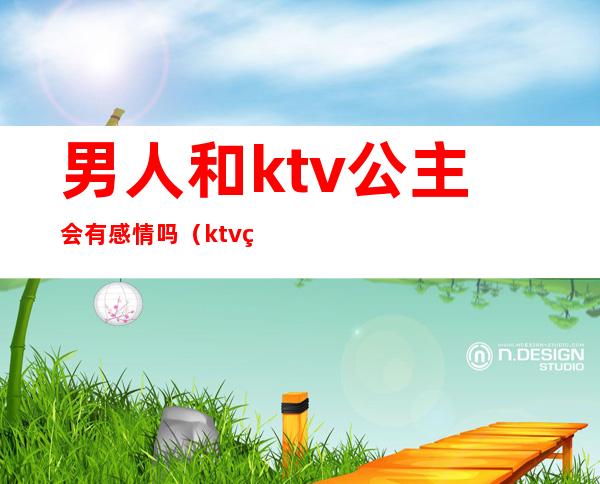 男人和ktv公主会有感情吗(ktv的公主有感情吗)