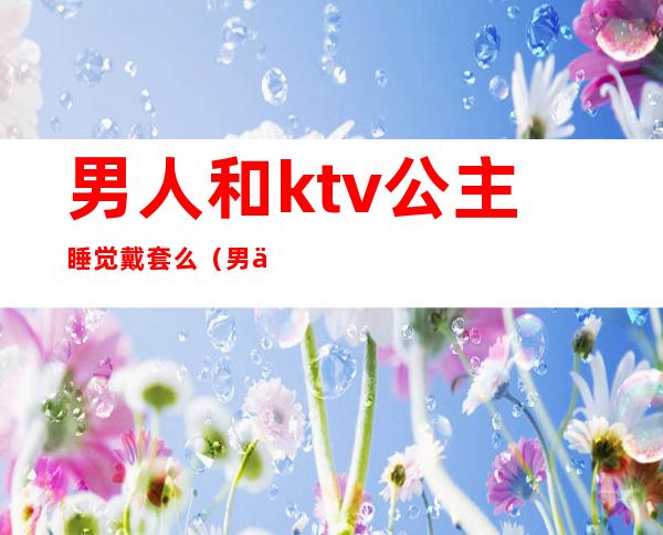 男人和ktv公主睡觉戴套么(男人们去ktv点公主一起不尴尬吗)