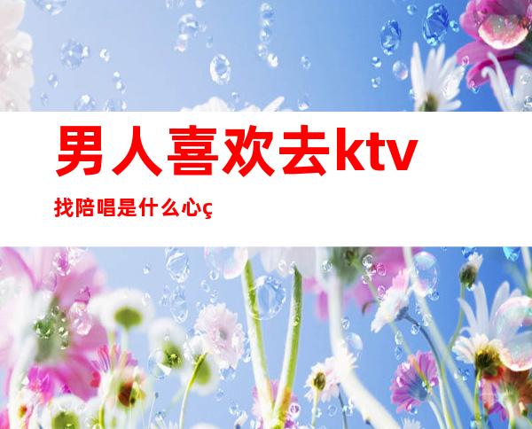 男人喜欢去ktv找陪唱是什么心理(男人在ktv点了陪唱是干嘛的)
