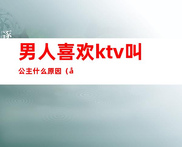 男人喜欢ktv叫公主什么原因(女的在ktv叫公主男的叫什么)