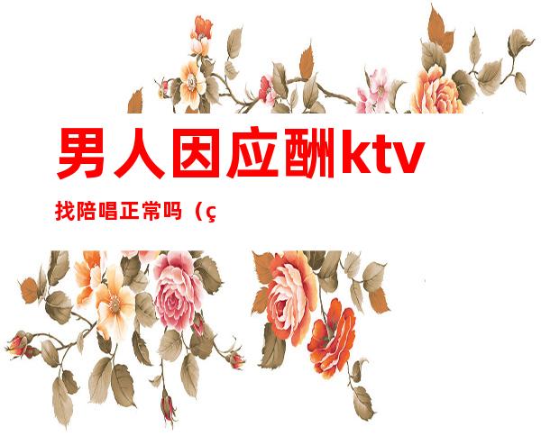 男人因应酬ktv找陪唱正常吗(男人会对ktv陪唱产生感情么)
