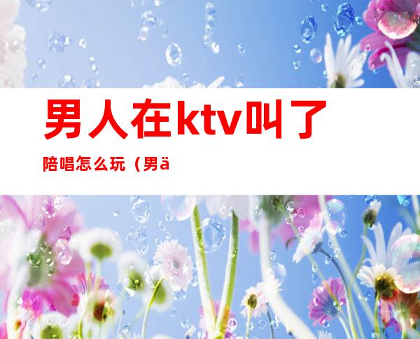 男人在ktv叫了陪唱怎么玩(男人去了ktv都会点陪唱吗)