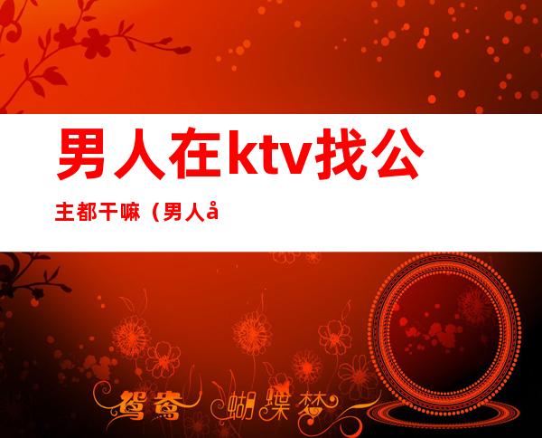 男人在ktv找公主都干嘛(男人去ktv玩公主把她当什么)