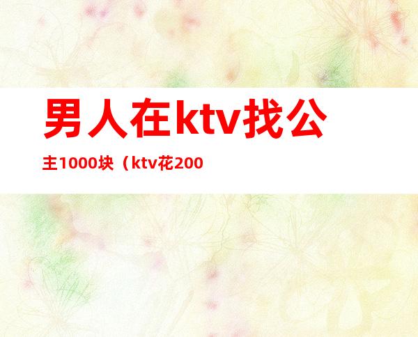 男人在ktv找公主1000块(ktv花200块找个公主能干嘛)
