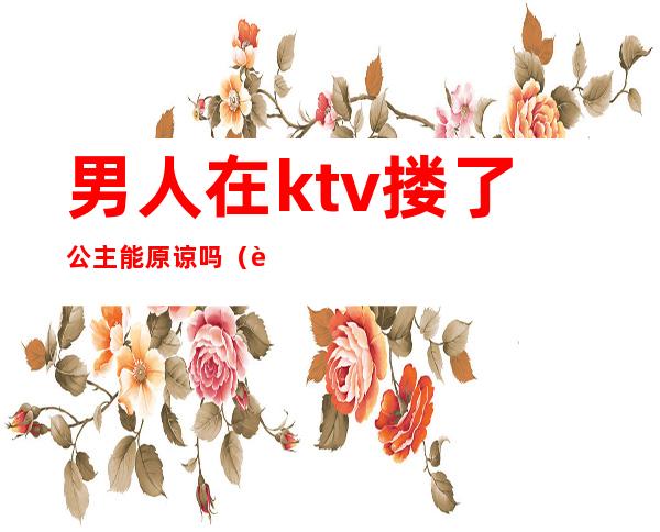 男人在ktv搂了公主能原谅吗（老公上ktv找公主而且亲了人家我应该原谅他吗）