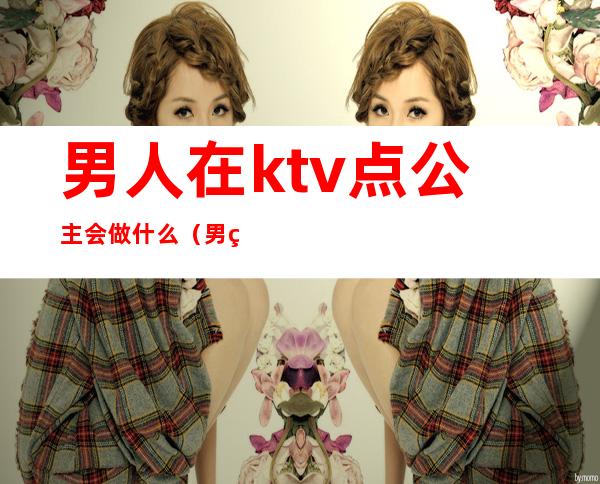 男人在ktv点公主会做什么(男的去ktv点公主干嘛)