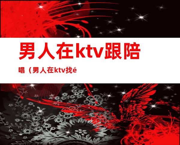 男人在ktv跟陪唱(男人在ktv找陪唱都干嘛)