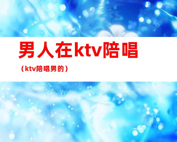 男人在ktv陪唱(ktv陪唱男的)