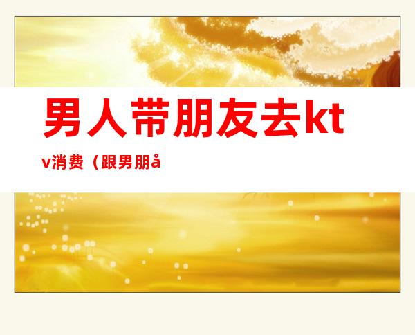 男人带朋友去ktv消费(跟男朋友去KTV)