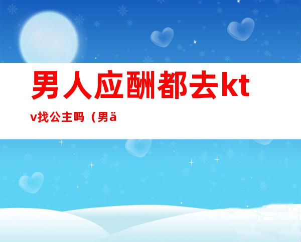 男人应酬都去ktv找公主吗(男人喜欢去ktv找公主)