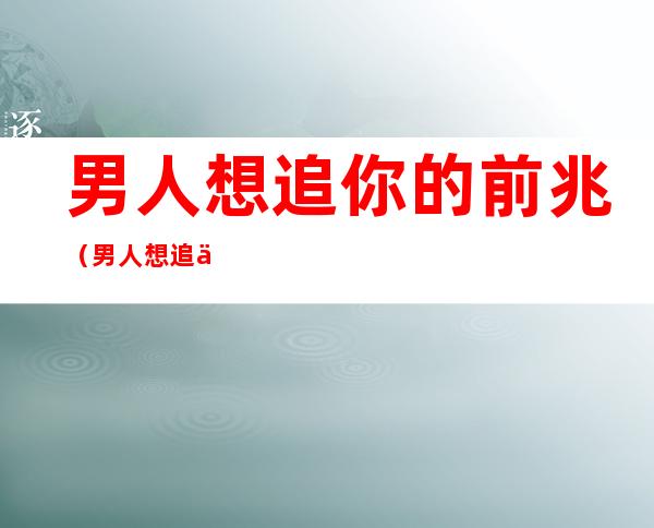 男人想追你的前兆(男人想追你的前兆小学)