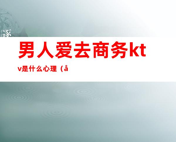 男人爱去商务ktv是什么心理(喜欢去商务ktv的男人)
