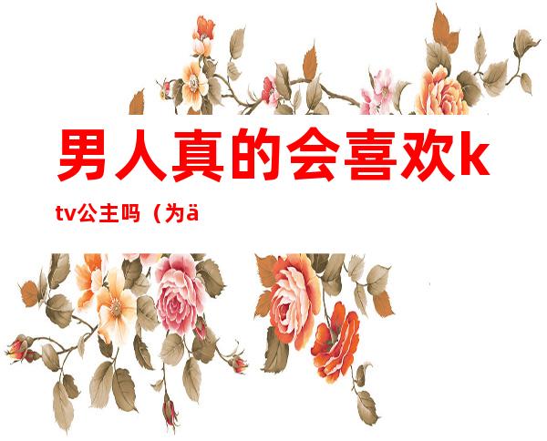 男人真的会喜欢ktv公主吗(为什么男人喜欢找KTV公主)