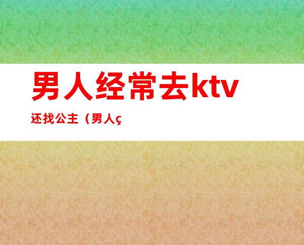男人经常去ktv还找公主(男人经常去ktv还找公主正常吗)