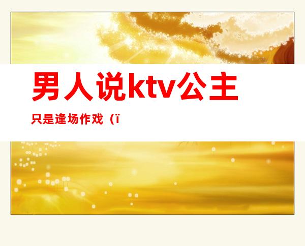 男人说ktv公主只是逢场作戏（）