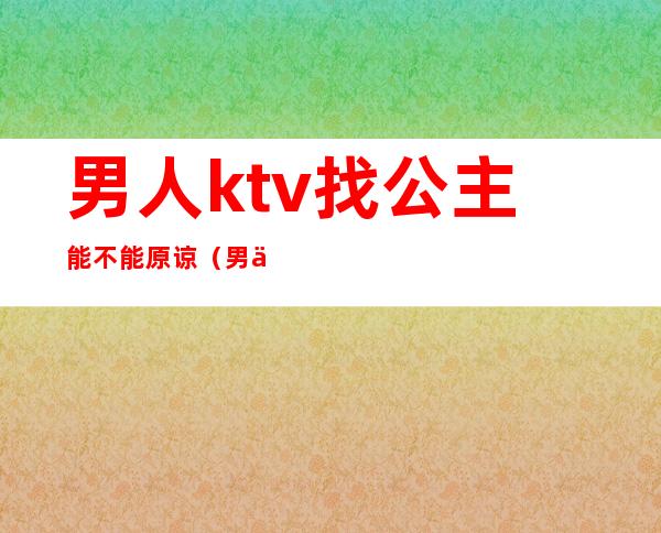 男人ktv找公主能不能原谅(男人到ktv找公主不承认怎么办)